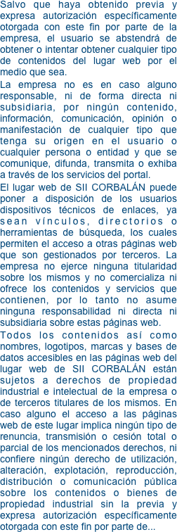 Salvo que haya obtenido previa y expresa autorización específicamente otorgada con este fin por parte de la empresa, el usuario se abstendrá de obtener o intentar obtener cualquier tipo de contenidos del lugar web por el medio que sea. 
La empresa no es en caso alguno responsable, ni de forma directa ni subsidiaria, por ningún contenido, información, comunicación, opinión o manifestación de cualquier tipo que tenga su origen en el usuario o cualquier persona o entidad y que se comunique, difunda, transmita o exhiba a través de los servicios del portal. 
El lugar web de SII CORBALÁN puede poner a disposición de los usuarios dispositivos técnicos de enlaces, ya sean vínculos, directorios o herramientas de búsqueda, los cuales permiten el acceso a otras páginas web que son gestionados por terceros. La empresa no ejerce ninguna titularidad sobre los mismos y no comercializa ni ofrece los contenidos y servicios que contienen, por lo tanto no asume ninguna responsabilidad ni directa ni subsidiaria sobre estas páginas web. 
Todos los contenidos así como nombres, logotipos, marcas y bases de datos accesibles en las páginas web del lugar web de SII CORBALÁN están sujetos a derechos de propiedad industrial e intelectual de la empresa o de terceros titulares de los mismos. En caso alguno el acceso a las páginas web de este lugar implica ningún tipo de renuncia, transmisión o cesión total o parcial de los mencionados derechos, ni confiere ningún derecho de utilización, alteración, explotación, reproducción, distribución o comunicación pública sobre los contenidos o bienes de propiedad industrial sin la previa y expresa autorización específicamente otorgada con este fin por parte de...