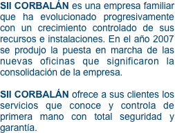 SII CORBALÁN es una empresa familiar que ha evolucionado progresivamente con un crecimiento controlado de sus recursos e instalaciones. En el año 2007 se produjo la puesta en marcha de las nuevas oficinas que significaron la consolidación de la empresa.

SII CORBALÁN ofrece a sus clientes los servicios que conoce y controla de primera mano con total seguridad y garantía.