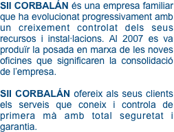 SII CORBALÁN és una empresa familiar que ha evolucionat progressivament amb un creixement controlat dels seus recursos i instal·lacions. Al 2007 es va produïr la posada en marxa de les noves oficines que significaren la consolidació de l’empresa.

SII CORBALÁN ofereix als seus clients els serveis que coneix i controla de primera mà amb total seguretat i garantia.