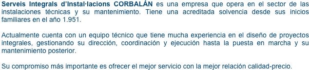 Serveis Integrals d’Instal·lacions CORBALÁN es una empresa que opera en el sector de las instalaciones técnicas y su mantenimiento. Tiene una acreditada solvencia desde sus inicios familiares en el año 1.951.

Actualmente cuenta con un equipo técnico que tiene mucha experiencia en el diseño de proyectos integrales, gestionando su dirección, coordinación y ejecución hasta la puesta en marcha y su mantenimiento posterior. 

Su compromiso más importante es ofrecer el mejor servicio con la mejor relación calidad-precio.