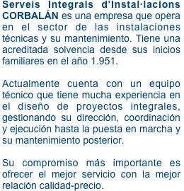 Serveis Integrals d’Instal·lacions CORBALÁN es una empresa que opera en el sector de las instalaciones técnicas y su mantenimiento. Tiene una acreditada solvencia desde sus inicios familiares en el año 1.951.

Actualmente cuenta con un equipo técnico que tiene mucha experiencia en el diseño de proyectos integrales, gestionando su dirección, coordinación y ejecución hasta la puesta en marcha y su mantenimiento posterior. 

Su compromiso más importante es ofrecer el mejor servicio con la mejor relación calidad-precio.