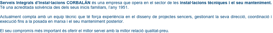 Serveis Integrals d’Instal·lacions CORBALÁN és una empresa que opera en el sector de les instal·lacions tècniques i el seu manteniment. Té una acreditada solvència des dels seus inicis familiars, l’any 1951.

Actualment compta amb un equip tècnic que té força experiència en el disseny de projectes sencers, gestionant la seva direcció, coordinació i execució fins a la posada en marxa i el seu manteniment posterior.

El seu compromís més important és oferir el millor servei amb la millor relació qualitat-preu. 