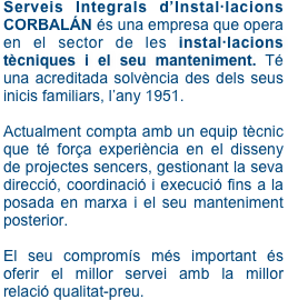 Serveis Integrals d’Instal·lacions CORBALÁN és una empresa que opera en el sector de les instal·lacions tècniques i el seu manteniment. Té una acreditada solvència des dels seus inicis familiars, l’any 1951.

Actualment compta amb un equip tècnic que té força experiència en el disseny de projectes sencers, gestionant la seva direcció, coordinació i execució fins a la posada en marxa i el seu manteniment posterior.

El seu compromís més important és oferir el millor servei amb la millor relació qualitat-preu. 